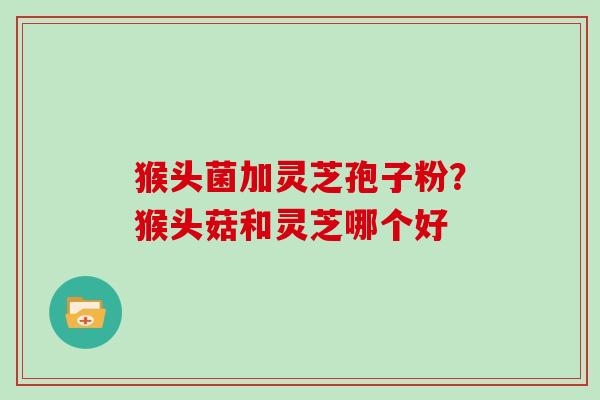 猴头菌加灵芝孢子粉?猴头菇和灵芝哪个好 猴头菌加灵芝孢子粉?猴头菇和灵芝哪个好