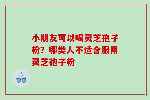 小朋友可以喝灵芝孢子粉?哪类人不适合服用灵芝孢子粉 小朋友可以喝灵芝孢子粉?哪类人不适合服用灵芝孢子粉