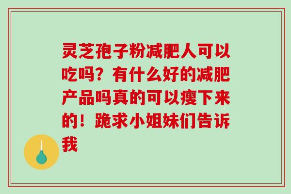 灵芝孢子粉人可以吃吗?有什么好的产品吗真的可以瘦下来的!跪求小姐妹们告诉我 灵芝孢子粉人可以吃吗?有什么好的产品吗真的可以瘦下来的!跪求小姐妹们告诉我
