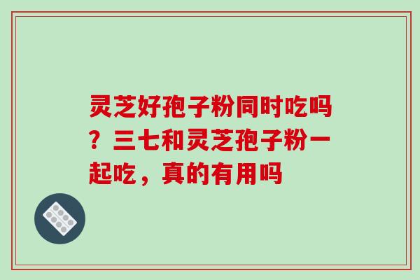 灵芝好孢子粉同时吃吗?三七和灵芝孢子粉一起吃,真的有用吗 灵芝好孢子粉同时吃吗?三七和灵芝孢子粉一起吃,真的有用吗