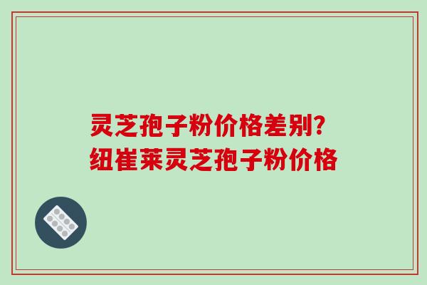 灵芝孢子粉价格差别?纽崔莱灵芝孢子粉价格 灵芝孢子粉价格差别?纽崔莱灵芝孢子粉价格