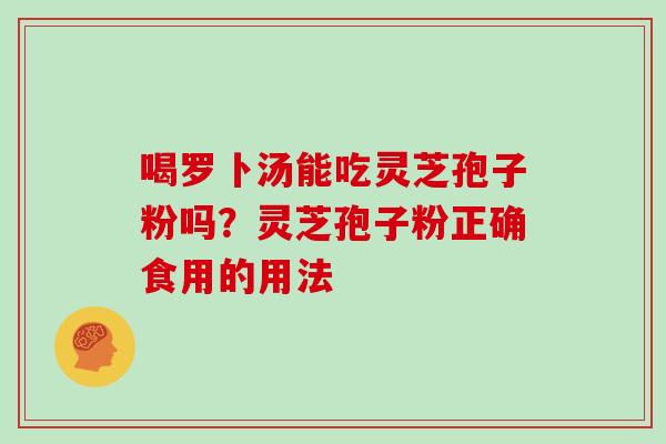 喝罗卜汤能吃灵芝孢子粉吗?灵芝孢子粉正确食用的用法 喝罗卜汤能吃灵芝孢子粉吗?灵芝孢子粉正确食用的用法
