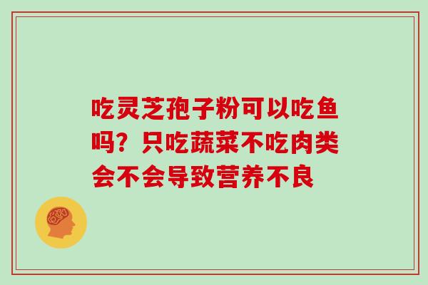 吃灵芝孢子粉可以吃鱼吗?只吃蔬菜不吃肉类会不会导致营养不良 吃灵芝孢子粉可以吃鱼吗?只吃蔬菜不吃肉类会不会导致营养不良