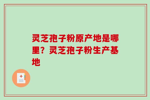 灵芝孢子粉原产地是哪里?灵芝孢子粉生产基地 灵芝孢子粉原产地是哪里?灵芝孢子粉生产基地