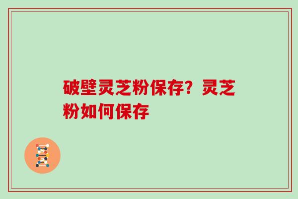 破壁灵芝粉保存？灵芝粉如何保存