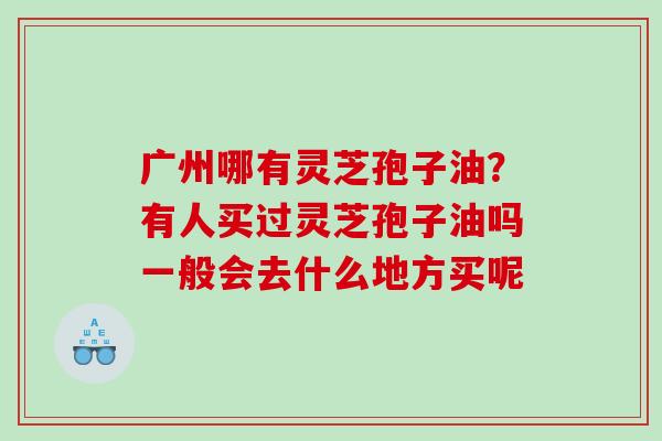 广州哪有灵芝孢子油?有人买过灵芝孢子油吗一般会去什么地方买呢 广州哪有灵芝孢子油?有人买过灵芝孢子油吗一般会去什么地方买呢