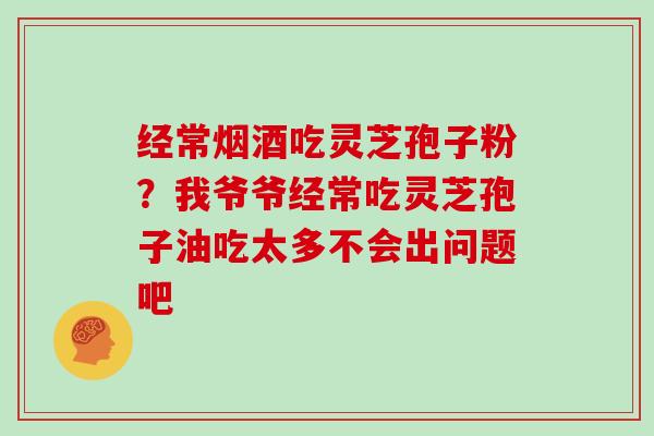 经常烟酒吃灵芝孢子粉？我爷爷经常吃灵芝孢子油吃太多不会出问题吧