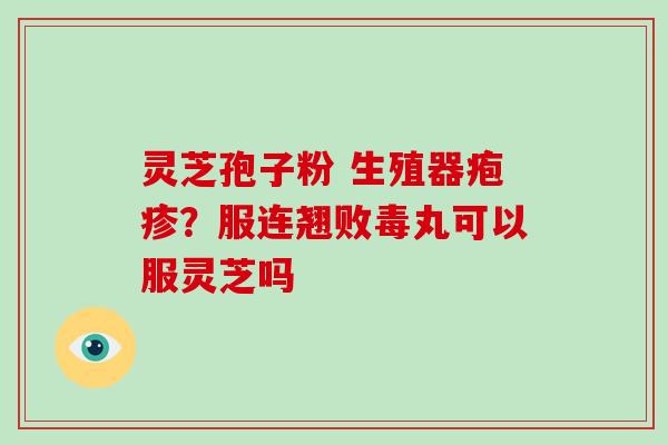 灵芝孢子粉 生殖器疱疹?服连翘败毒丸可以服灵芝吗 灵芝孢子粉 生殖器疱疹?服连翘败毒丸可以服灵芝吗
