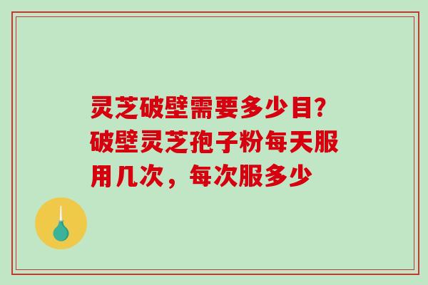 灵芝破壁需要多少目?破壁灵芝孢子粉每天服用几次,每次服多少 灵芝破壁需要多少目?破壁灵芝孢子粉每天服用几次,每次服多少