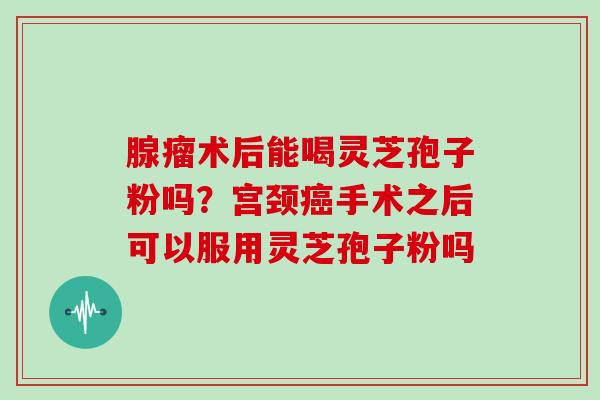 腺瘤术后能喝灵芝孢子粉吗?宫颈手术之后可以服用灵芝孢子粉吗 腺瘤术后能喝灵芝孢子粉吗?宫颈手术之后可以服用灵芝孢子粉吗