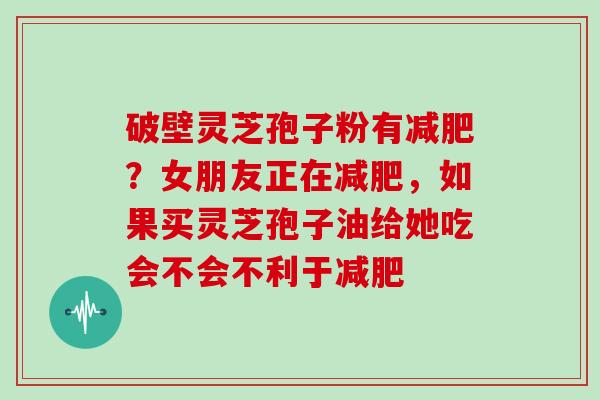 破壁灵芝孢子粉有?女朋友正在,如果买灵芝孢子油给她吃会不会不利于 破壁灵芝孢子粉有?女朋友正在,如果买灵芝孢子油给她吃会不会不利于