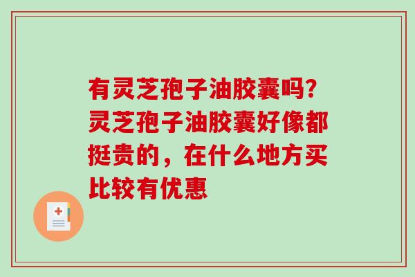 有灵芝孢子油胶囊吗?灵芝孢子油胶囊好像都挺贵的,在什么地方买比较有优惠 有灵芝孢子油胶囊吗?灵芝孢子油胶囊好像都挺贵的,在什么地方买比较有优惠