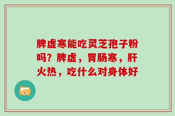 脾虚寒能吃灵芝孢子粉吗?脾虚,寒,火热,吃什么对身体好 脾虚寒能吃灵芝孢子粉吗?脾虚,寒,火热,吃什么对身体好