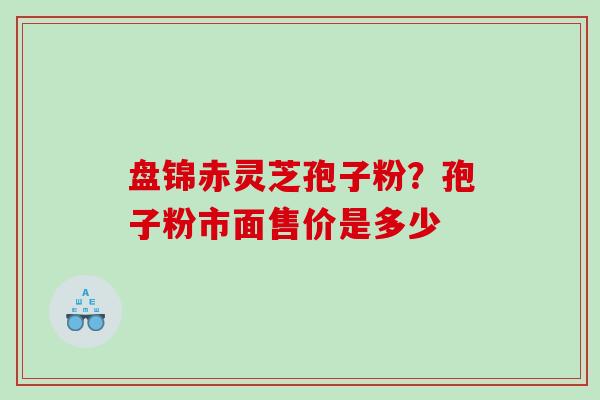 盘锦赤灵芝孢子粉?孢子粉市面售价是多少 盘锦赤灵芝孢子粉?孢子粉市面售价是多少