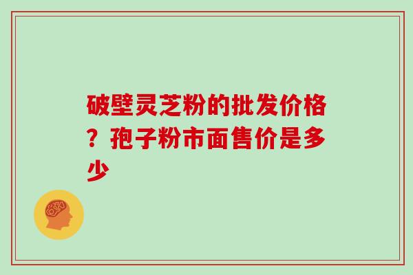 破壁灵芝粉的批发价格?孢子粉市面售价是多少 破壁灵芝粉的批发价格?孢子粉市面售价是多少