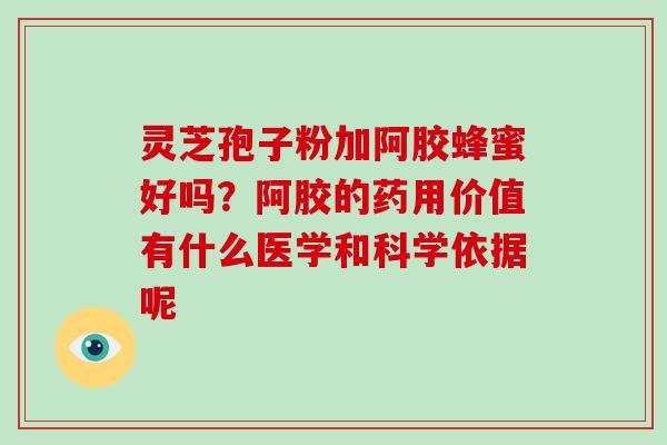 灵芝孢子粉加阿胶蜂蜜好吗?阿胶的药用价值有什么医学和科学依据呢 灵芝孢子粉加阿胶蜂蜜好吗?阿胶的药用价值有什么医学和科学依据呢