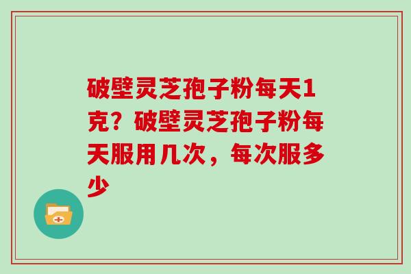 破壁灵芝孢子粉每天1克?破壁灵芝孢子粉每天服用几次,每次服多少 破壁灵芝孢子粉每天1克?破壁灵芝孢子粉每天服用几次,每次服多少
