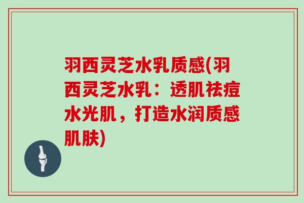 羽西灵芝水乳质感(羽西灵芝水乳:透肌祛痘水光肌,打造水润质感) 羽西灵芝水乳质感(羽西灵芝水乳:透肌祛痘水光肌,打造水润质感)