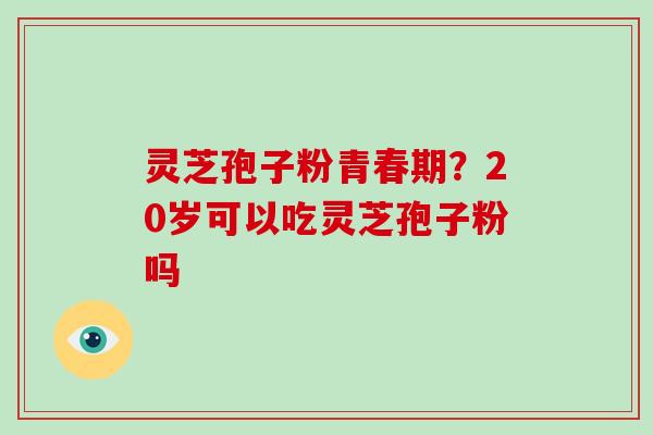 灵芝孢子粉青春期?20岁可以吃灵芝孢子粉吗 灵芝孢子粉青春期?20岁可以吃灵芝孢子粉吗