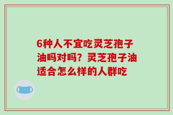 6种人不宜吃灵芝孢子油吗对吗？灵芝孢子油适合怎么样的人群吃