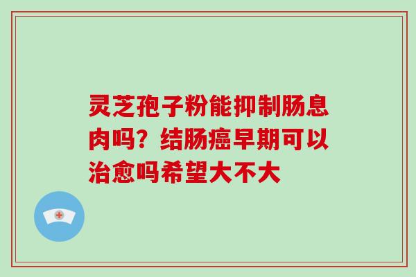 灵芝孢子粉能抑制肠息肉吗?结肠早期可以愈吗希望大不大 灵芝孢子粉能抑制肠息肉吗?结肠早期可以愈吗希望大不大