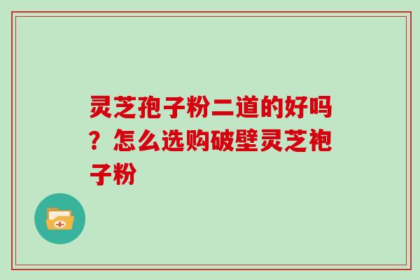 灵芝孢子粉二道的好吗?怎么选购破壁灵芝袍子粉 灵芝孢子粉二道的好吗?怎么选购破壁灵芝袍子粉