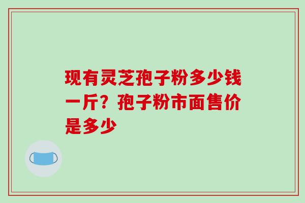 现有灵芝孢子粉多少钱一斤?孢子粉市面售价是多少 现有灵芝孢子粉多少钱一斤?孢子粉市面售价是多少