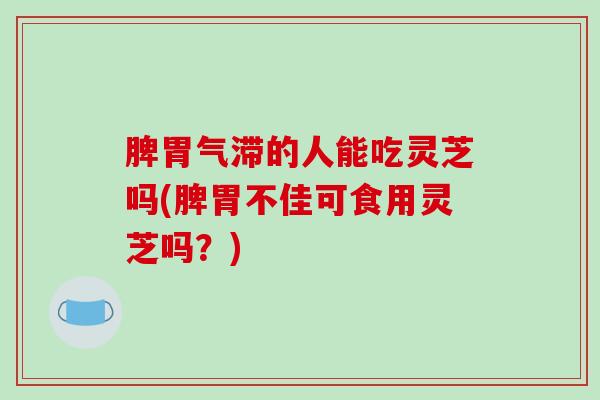 脾胃气滞的人能吃灵芝吗(脾胃不佳可食用灵芝吗？)