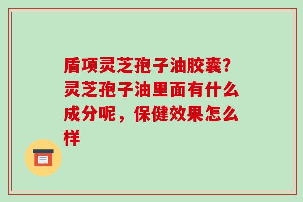 盾项灵芝孢子油胶囊?灵芝孢子油里面有什么成分呢,保健效果怎么样 盾项灵芝孢子油胶囊?灵芝孢子油里面有什么成分呢,保健效果怎么样