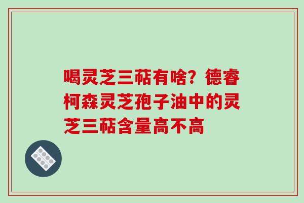 喝灵芝三萜有啥?德睿柯森灵芝孢子油中的灵芝三萜含量高不高 喝灵芝三萜有啥?德睿柯森灵芝孢子油中的灵芝三萜含量高不高