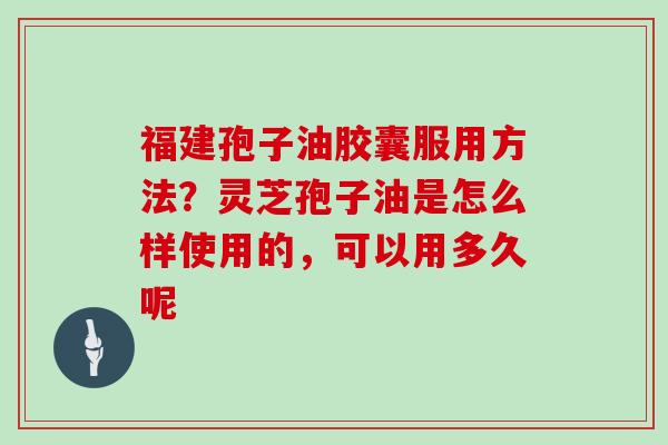 福建孢子油胶囊服用方法?灵芝孢子油是怎么样使用的,可以用多久呢 福建孢子油胶囊服用方法?灵芝孢子油是怎么样使用的,可以用多久呢