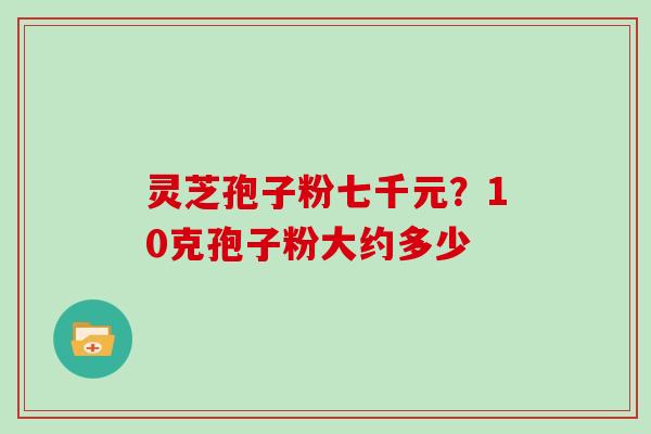 灵芝孢子粉七千元?10克孢子粉大约多少 灵芝孢子粉七千元?10克孢子粉大约多少