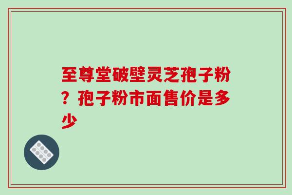 至尊堂破壁灵芝孢子粉?孢子粉市面售价是多少 至尊堂破壁灵芝孢子粉?孢子粉市面售价是多少