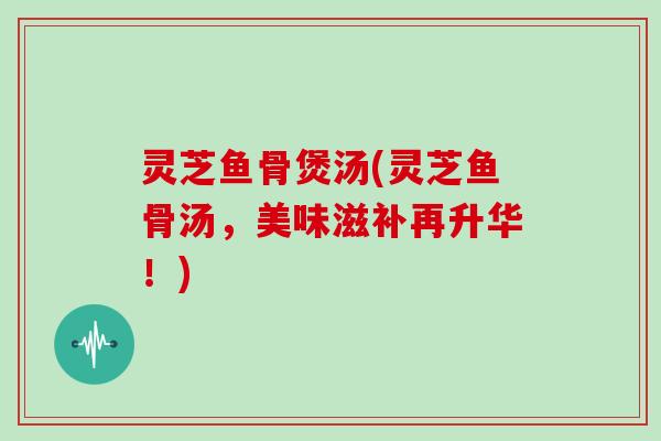灵芝鱼骨煲汤(灵芝鱼骨汤,美味滋补再升华!) 灵芝鱼骨煲汤(灵芝鱼骨汤,美味滋补再升华!)