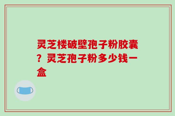 灵芝楼破壁孢子粉胶囊?灵芝孢子粉多少钱一盒 灵芝楼破壁孢子粉胶囊?灵芝孢子粉多少钱一盒