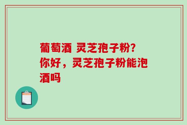 葡萄酒 灵芝孢子粉?你好,灵芝孢子粉能泡酒吗 葡萄酒 灵芝孢子粉?你好,灵芝孢子粉能泡酒吗