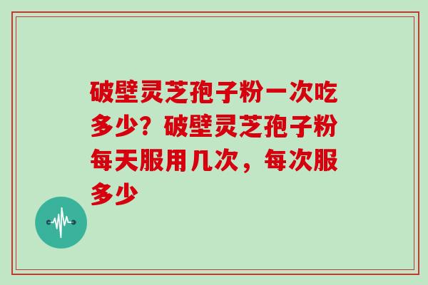 破壁灵芝孢子粉一次吃多少?破壁灵芝孢子粉每天服用几次,每次服多少 破壁灵芝孢子粉一次吃多少?破壁灵芝孢子粉每天服用几次,每次服多少