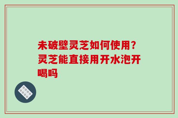 未破壁灵芝如何使用?灵芝能直接用开水泡开喝吗 未破壁灵芝如何使用?灵芝能直接用开水泡开喝吗