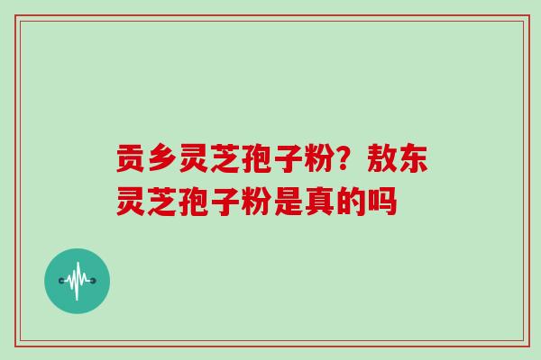 贡乡灵芝孢子粉?敖东灵芝孢子粉是真的吗 贡乡灵芝孢子粉?敖东灵芝孢子粉是真的吗