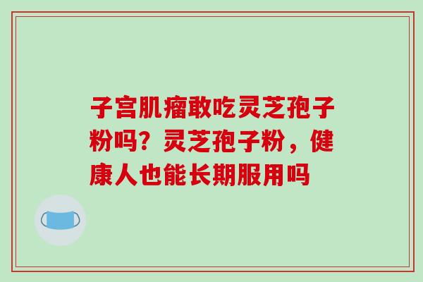 子宫敢吃灵芝孢子粉吗?灵芝孢子粉,健康人也能长期服用吗 子宫敢吃灵芝孢子粉吗?灵芝孢子粉,健康人也能长期服用吗