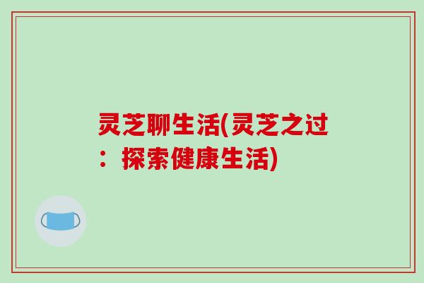 灵芝聊生活(灵芝之过:探索健康生活) 灵芝聊生活(灵芝之过:探索健康生活)