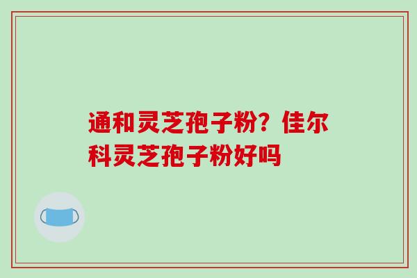 通和灵芝孢子粉?佳尔科灵芝孢子粉好吗 通和灵芝孢子粉?佳尔科灵芝孢子粉好吗