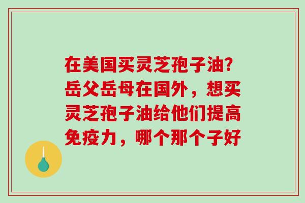 在美国买灵芝孢子油?岳父岳母在国外,想买灵芝孢子油给他们提高免疫力,哪个那个子好 在美国买灵芝孢子油?岳父岳母在国外,想买灵芝孢子油给他们提高免疫力,哪个那个子好