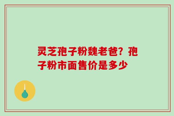 灵芝孢子粉魏老爸？孢子粉市面售价是多少