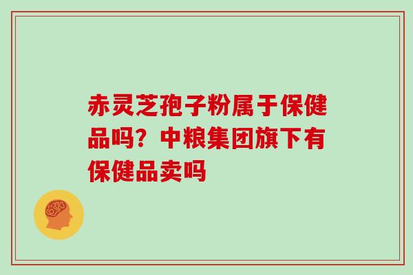 赤灵芝孢子粉属于保健品吗?中粮集团旗下有保健品卖吗 赤灵芝孢子粉属于保健品吗?中粮集团旗下有保健品卖吗
