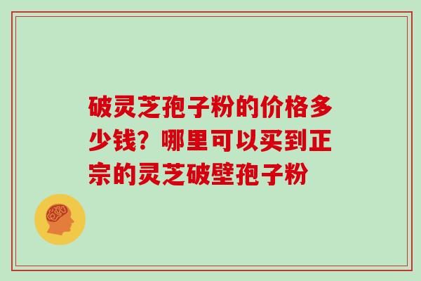 破灵芝孢子粉的价格多少钱?哪里可以买到正宗的灵芝破壁孢子粉 破灵芝孢子粉的价格多少钱?哪里可以买到正宗的灵芝破壁孢子粉