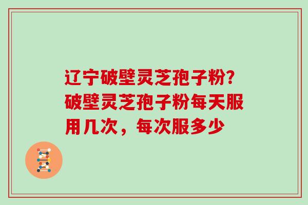 辽宁破壁灵芝孢子粉？破壁灵芝孢子粉每天服用几次，每次服多少