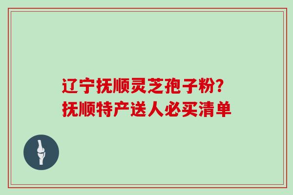 辽宁抚顺灵芝孢子粉?抚顺特产送人必买清单 辽宁抚顺灵芝孢子粉?抚顺特产送人必买清单