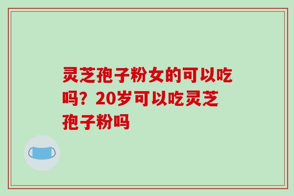 灵芝孢子粉女的可以吃吗?20岁可以吃灵芝孢子粉吗 灵芝孢子粉女的可以吃吗?20岁可以吃灵芝孢子粉吗