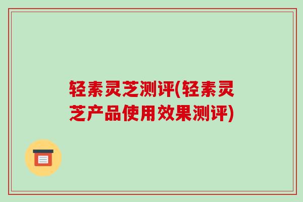 轻素灵芝测评(轻素灵芝产品使用效果测评) 轻素灵芝测评(轻素灵芝产品使用效果测评)